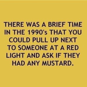 Text only: There was a brief time in the 1990s that you could pull up next to someone at a red light and ask if they had any mustard.