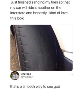 photo of a totally bald tire with the text "Just finished sanding my tires so that my car will ride smoother on the interstate and honestly I kind of love this look," and the comment, "That's a smooth way to see God."