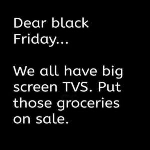 Text only. Dear black Friday... We all have big screen TVs. Put those groceries on sale.