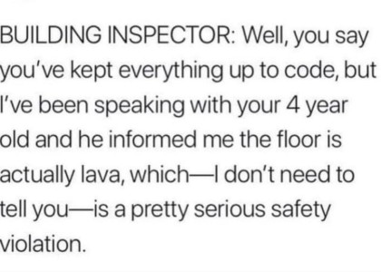 text only: Building inspector: "Well you say you've kept everythingup to code, but I've been speaking with your 4 year old and he informed me the floor is actually lava, which - I don't need to tell you - is a pretty serious safety violation."