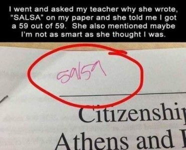 Text: I went and asked my teacher why she wrote "SALSA" on my paper and she told me I got a 59 out of 50. She also mentioned maybe I'm not as smart as she thought I was. Photo: the top of an assignment with 59/59 , circled in red.