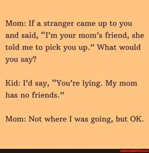 Text only: Mom: If a stranger came up to you and said, "I'm your mom's friend, she told me to pick you up." What would you say? Kid: I'd say, "You're lying. My mom has no friends." Mom: Not where I was going, but OK...