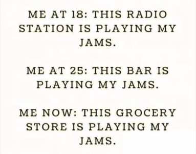 Me at 18: This radio station is playing my jams. Me at 25: This bar is playing my jams. Me now: This grocery store is playing my jams.