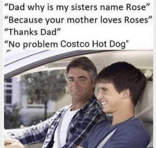 Photo of a father and son sitting in a car, the father is smiling over at the son, who has a grin on his face, as they have a conversation. "Dad, why is my sister's name Rose?" "Because your mother loves roses." "Thanks, Dad." "No problem, Costco Hot Dog!"
