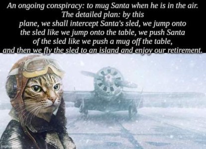 Picture of a gray tabby cat dressed like a pilot superimposed over a photo of an airplane on a runway in the snow, facing the camera. Caption: An ongoing conspiracy: to mug Santa when he is in the air. The detailed plan: by this plane, we shall intercept Santa's sled, we jump onto the sled like we jump onto the table, we push Santa off the sled like we push a mug off the table, and then we fly the sled to an island and enjoy our retirement!