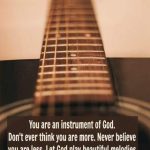 You are an instrument of God. Don't ever think you are more. Never believe you are less. Let God play beautiful melodies through you. Be a blessing to others and touch their souls with song.