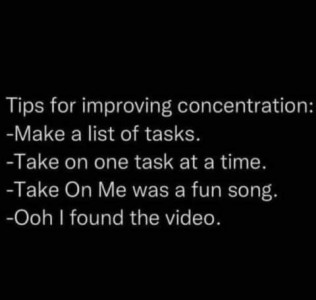 Tips for improving concentration: - Make a list of tasks. - Take on one task at a time. - Take On Me was a fun song. - Oooh, I found the video!