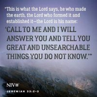"This is what the Lord says, He who made the earth, the Lord who formed it and established it - the Lord is His name: 'Call to me and I will answer you and tell you great and unsearchable things you do not know.'" Jeremiah 33:2-3 NIV