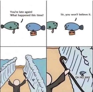 4 frames of a cartoon: #1 shows two fish talking, one is carrying a little case, the other is angrily saying, "You're late again! What happened this time?" #2 - The fish with the case replies, "Sir, you won't believe it!" #3 A simple figure of a man standing with his arms up, a cane in his right hand, on a strip of dry land between two walls of water. #4 - A closeup of the fish with the briefcase on one side of the parted sea, saying, "OH NO WAY!"