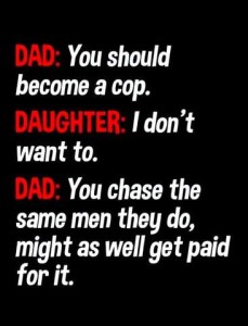 Text only DAD: You should become a cop. DAUGHTER: I don't want to. DAD: You chase the same men they do, might as well get paid for it.