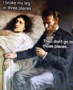 Very old painting of a woman laying in bed, and bearded man sitting next to her looking at his pocket watch as he holds her wrist. She is saying, "I broke my leg in three places." He replies, "Then don't go to those places..."