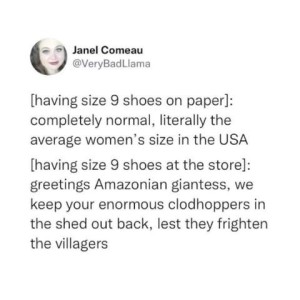 Text only screenshot of a social media post by Janel Comeau - [having size 9 shoes on paper]: "Completely normal, literally the average omen's size in the USA" [having size 9 shoes at the store]: "Greetings Amazonian giantess, we keep your enormous clodhoppers in the shed out back, lest they frighten the villagers."