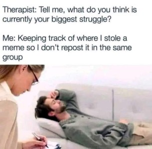 Photo of a bearded young man laying on a couch, hand on his forehead, and a young woman sitting in a chair next to him taking notes. Caption: Therapist: "Tell me, what do you think is currently your biggest struggle?" Me: Keeping track of where I stole a meme so I don't repost it in the same group."