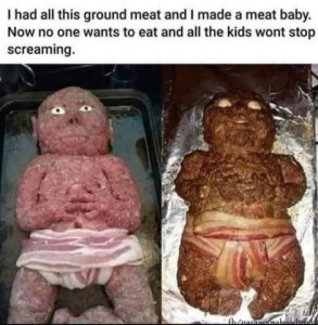 Photo of ground beef made into a baby shape, using bacon strips as a diaper, with onions (and olives maybe?) as eyes. On left, the meat baby is raw; on the right it has been roasted, the eyes are now wider and spooky looking, the fingers and toes and facial details are very dark. Caption: I had all this ground meat and I made a meat baby. Now no one wants to eat and all the kids won't stop screaming.