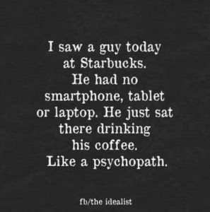 Text only: I saw a guy today at Starbucks. He had no smartphone, tablet, or laptop. He just sat there drinking his coffee. Like a psychopath.
