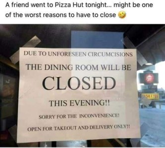 Text above the photo: A friend went to Pizza Hut tonight...might be one of the worst reasons to have to close. Sign taped to the window says, "Due to unforeseen circumcisions the dining room will be closed this evening!! Sorry for the inconvenience! Open for takeout and delivery only!!"