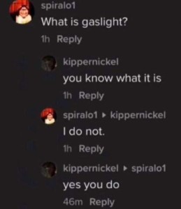 A text conversation Spiralo1: What is gaslight? Kippernickel: you know what it is Spiralo1: I do not. Kippernickel: yes you do