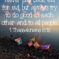 Never pay back evil for evil, but always try to do good to each other and to all people. 1Thessalonians 5:15