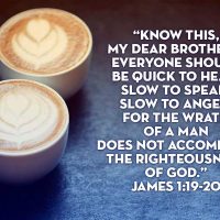 Know this, my dear brothers: everyone should be quick to hear, slow to speak, slow to anger, for the wrath of a man does not accomplish the righteousness of God. James 1:19-20