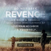 Do not seek revenge or bear a grudge against anyone among your people, but love your neighbor as yourself. Leviticus 19:18