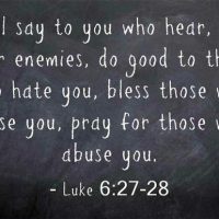 But I say to you who hear, Love your enemies, do good to those who hate you, bless those who curse you, pray for those who abuse you. Luke 6:27-28