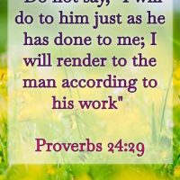 Do not say, "I will do to him just as he has done to me; I will render to the man according to his work." Proverbs 24:29