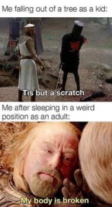 Caption above a photo of 2 men dressed as knights with swords is, Me falling out of a tree as a kid: "Tis but a scratch." Caption above a photo of an older man laying in bed with a pained expression on his face, is "Me after sleeping in a weird position as an adult: "My body is broken"