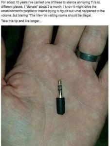 Photo of an open hand with a 3.5mm male-to-female connector laying on his palm. Caption: For about 15 years I've carried one of these to silence annoying TVs in different places. I "Donate" about 3 a month. I know it might drive the establishment's proprietor insane trying to figure out what happened to the volume...but blaring "The View" in waiting rooms should be illegal. Take this tip and live longer.