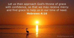Let us then approach God's throne of grace with confidence, so that we may receive mercy and find grace to help us in our time of need. Hebrews 4:16