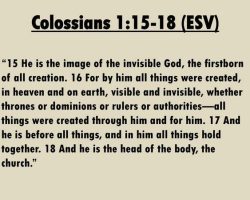 15 He is the image of the invisible God, the firstborn of all creation. 16 For by him all things were created, in heaven and on earth, visible and invisible, whether thrones or dominions or rulers or authorities—all things were created through him and for him. 17 And he is before all things, and in him all things hold together. 18 And he is the head of the body, the church.